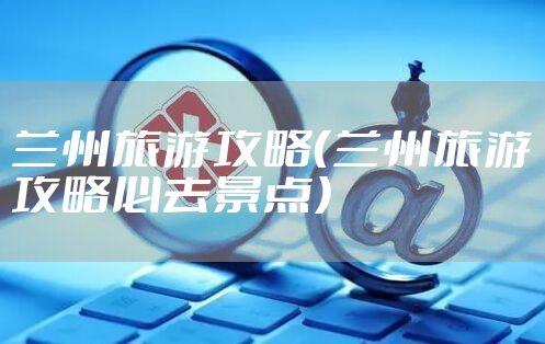 兰州旅游攻略（兰州旅游攻略必去景点）