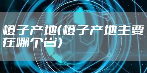 橙子产地（橙子产地主要在哪个省）