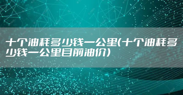 十个油耗多少钱一公里（十个油耗多少钱一公里目前油价）
