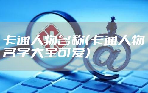 卡通人物名称(卡通人物名字大全可爱)