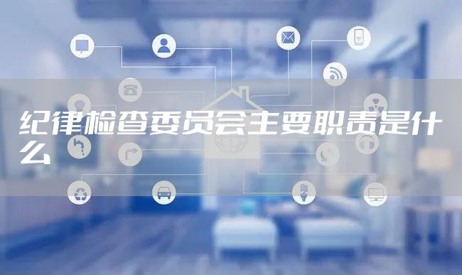 纪律检查委员会主要职责是什么