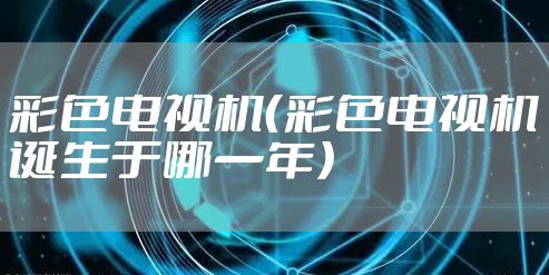 彩色电视机（彩色电视机诞生于哪一年）