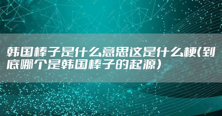 韩国棒子是什么意思这是什么梗（到底哪个是韩国棒子的起源）