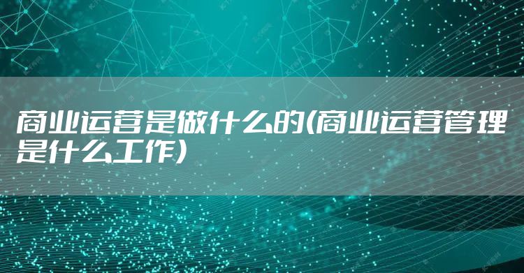 商业运营是做什么的(商业运营管理是什么工作)