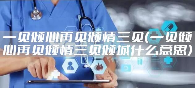 一见倾心再见倾情三见（一见倾心再见倾情三见倾城什么意思）