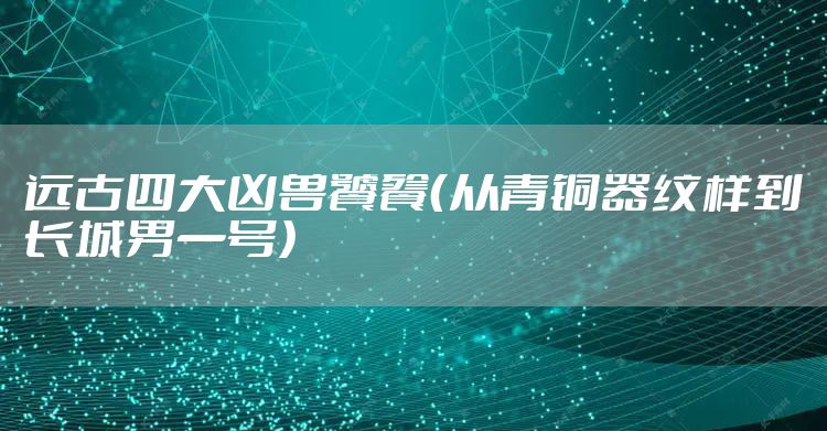 远古四大凶兽饕餮(从青铜器纹样到长城男一号)