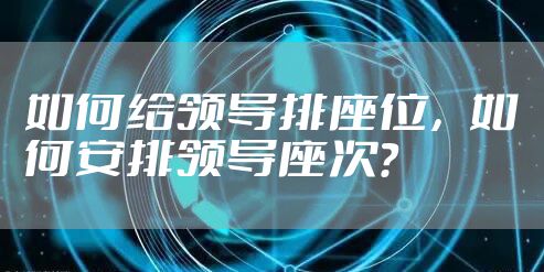 如何给领导排座位，如何安排领导座次？