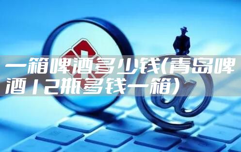 一箱啤酒多少钱（青岛啤酒12瓶多钱一箱）