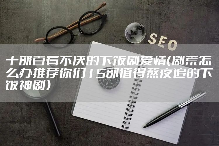 十部百看不厌的下饭剧爱情（剧荒怎么办推荐你们15部值得熬夜追的下饭神剧）
