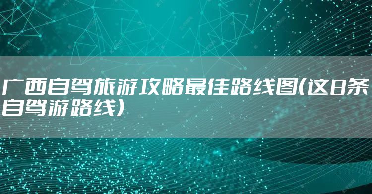 广西自驾旅游攻略最佳路线图（这8条自驾游路线）