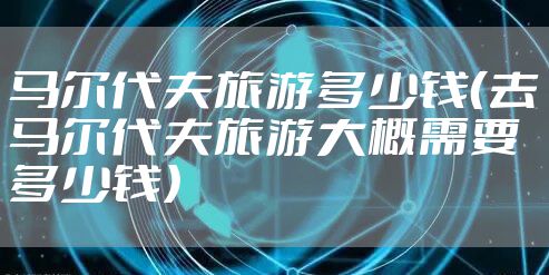 马尔代夫旅游多少钱（去马尔代夫旅游大概需要多少钱）