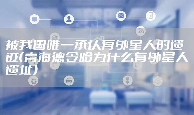 被我国唯一承认有外星人的遗迹（青海德令哈为什么有外星人遗址）