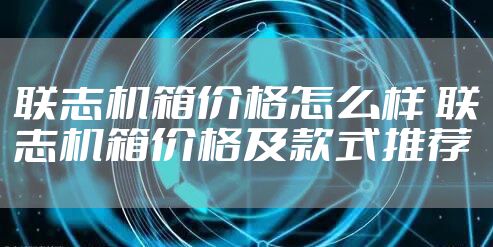 联志机箱价格怎么样 联志机箱价格及款式推荐