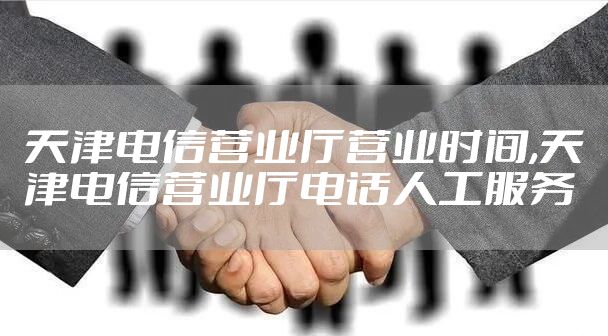 天津电信营业厅营业时间,天津电信营业厅电话人工服务