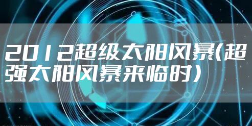 2012超级太阳风暴（超强太阳风暴来临时）