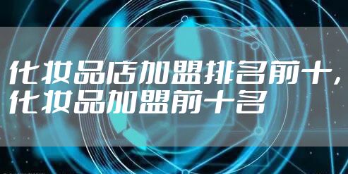 化妆品店加盟排名前十，化妆品加盟前十名