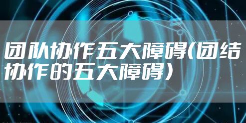 团队协作五大障碍（团结协作的五大障碍）