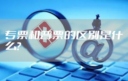 专票和普票的区别是什么？