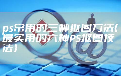 ps常用的三种抠图方法（最实用的六种PS抠图技法）