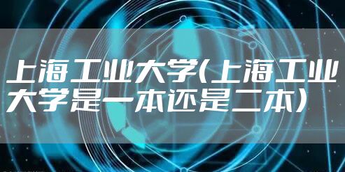 上海工业大学（上海工业大学是一本还是二本）