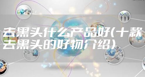 去黑头什么产品好（十款去黑头的好物介绍）