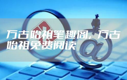 万古始祖笔趣阁，万古始祖免费阅读