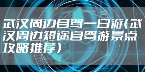 武汉周边自驾一日游（武汉周边短途自驾游景点攻略推荐）