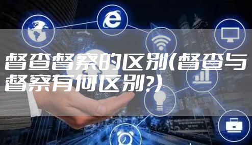 督查督察的区别（督查与督察有何区别?）