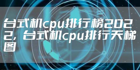 台式机cpu排行榜2022，台式机cpu排行天梯图