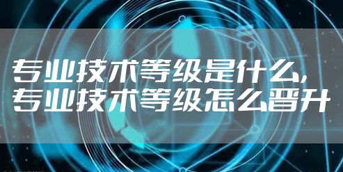 专业技术等级是什么，专业技术等级怎么晋升