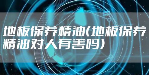 地板保养精油(地板保养精油对人有害吗)