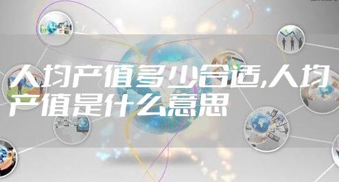 人均产值多少合适,人均产值是什么意思