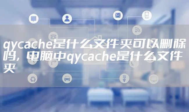 qycache是什么文件夹可以删除吗，电脑中qycache是什么文件夹