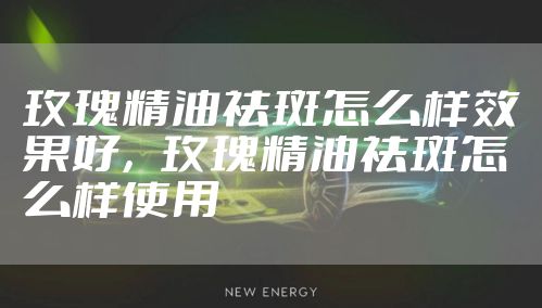 玫瑰精油祛斑怎么样效果好，玫瑰精油祛斑怎么样使用
