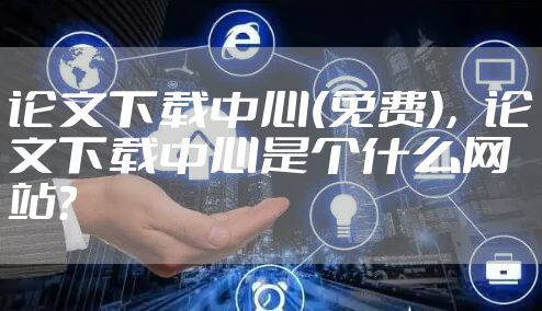 论文下载中心(免费)，论文下载中心是个什么网站?