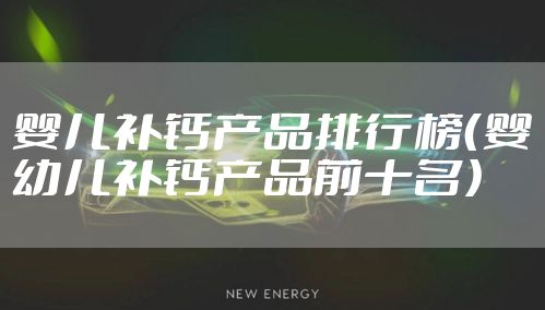 婴儿补钙产品排行榜(婴幼儿补钙产品前十名)