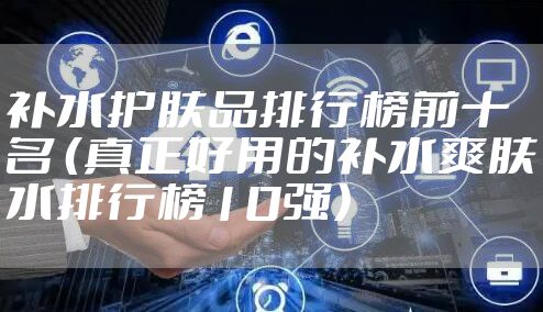 补水护肤品排行榜前十名 （真正好用的补水爽肤水排行榜10强）