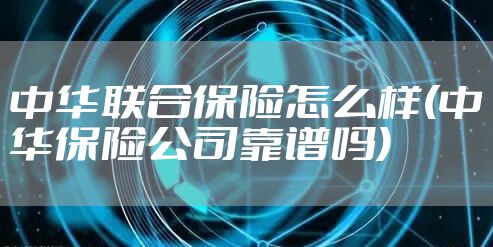 中华联合保险怎么样(中华保险公司靠谱吗)