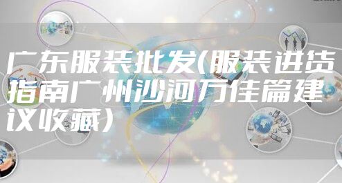 广东服装批发（服装进货指南广州沙河万佳篇建议收藏）