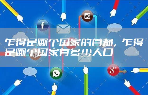 乍得是哪个国家的首都,乍得是哪个国家有多少人口