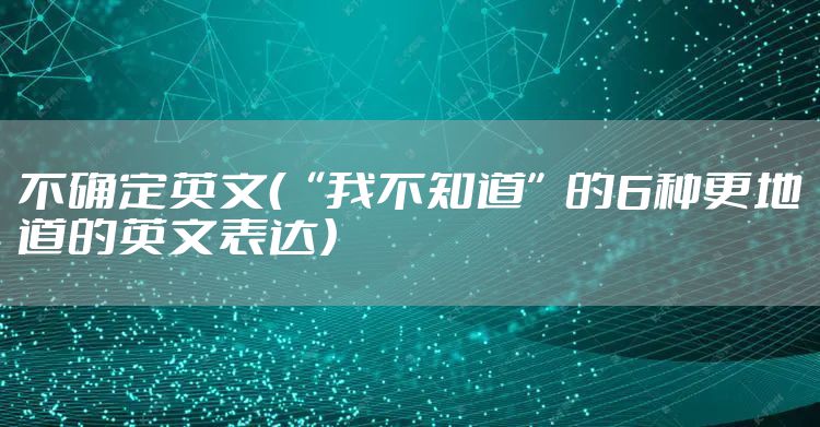 不确定英文（“我不知道”的6种更地道的英文表达）