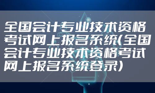 全国会计专业技术资格考试网上报名系统（全国会计专业技术资格考试网上报名系统登录）