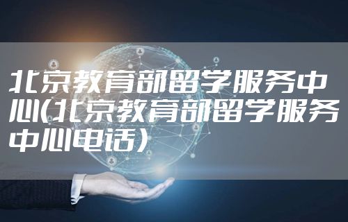 北京教育部留学服务中心（北京教育部留学服务中心电话）