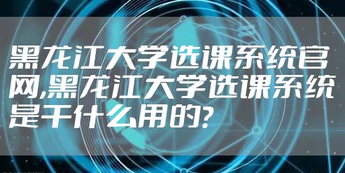 黑龙江大学选课系统官网,黑龙江大学选课系统是干什么用的?