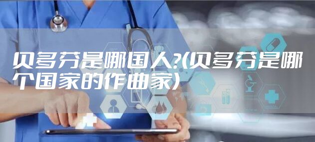 贝多芬是哪国人?(贝多芬是哪个国家的作曲家)