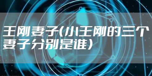 王刚妻子（小王刚的三个妻子分别是谁）