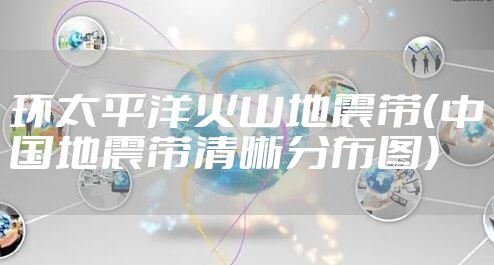 环太平洋火山地震带（中国地震带清晰分布图）