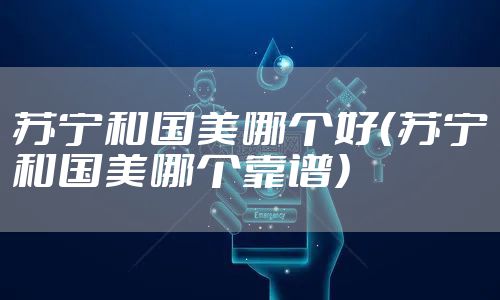 苏宁和国美哪个好（苏宁和国美哪个靠谱）