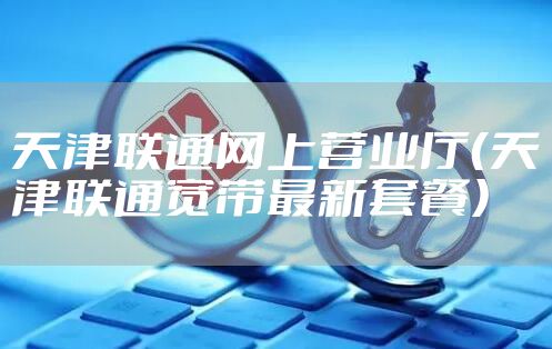天津联通网上营业厅(天津联通宽带最新套餐)