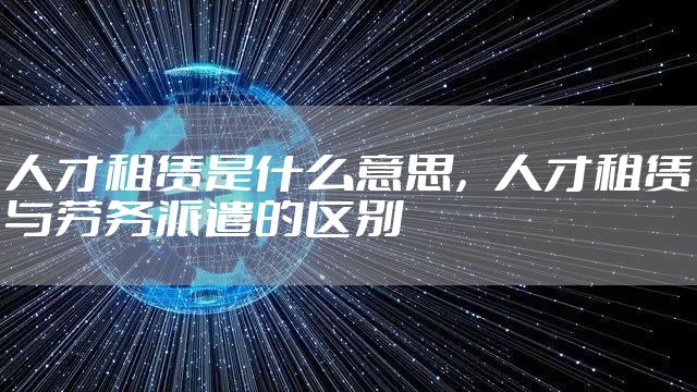 人才租赁是什么意思，人才租赁与劳务派遣的区别